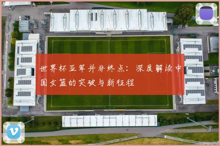 世界杯亚军并非终点：深度解读中国女篮的突破与新征程