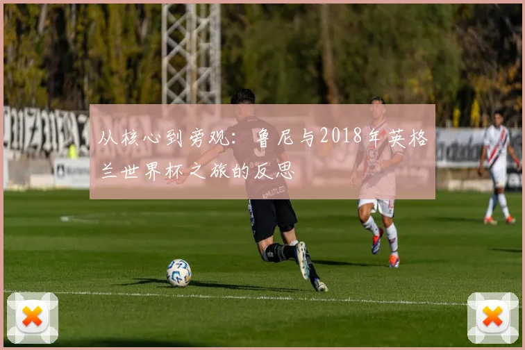 从核心到旁观：鲁尼与2018年英格兰世界杯之旅的反思