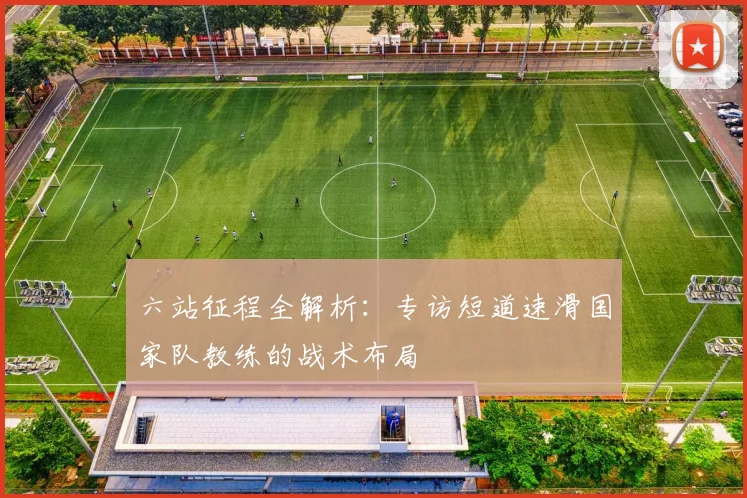 六站征程全解析:专访短道速滑国家队教练的战术布局