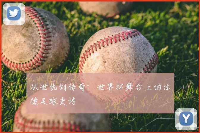 从世仇到传奇：世界杯舞台上的法德足球史诗