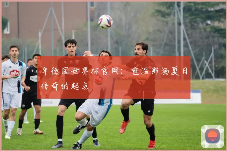 年德国世界杯官网：重温那场夏日传奇的起点