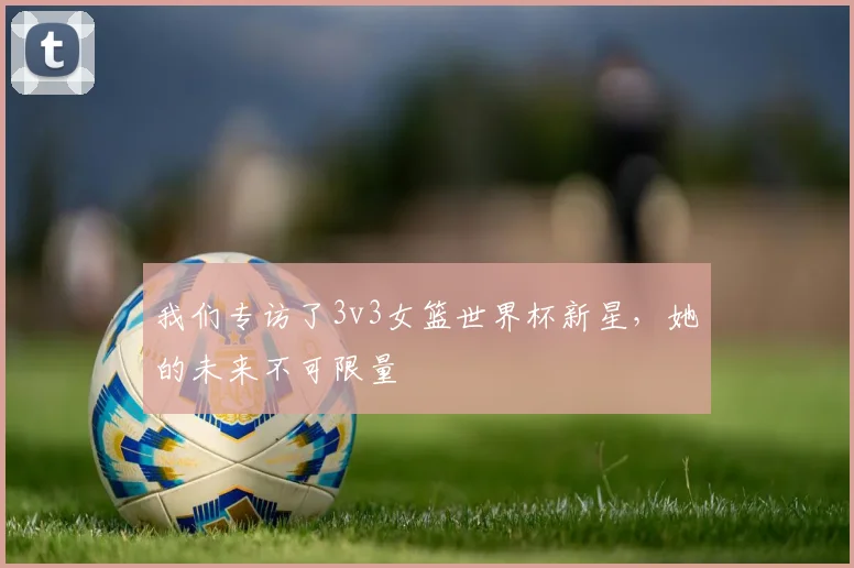 我们专访了3v3女篮世界杯新星,她的未来不可限量