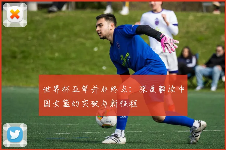 世界杯亚军并非终点：深度解读中国女篮的突破与新征程