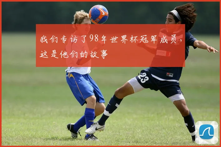 我们专访了98年世界杯冠军成员,这是他们的故事
