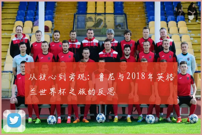 从核心到旁观:鲁尼与2018年英格兰世界杯之旅的反思