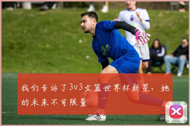 我们专访了3v3女篮世界杯新星,她的未来不可限量