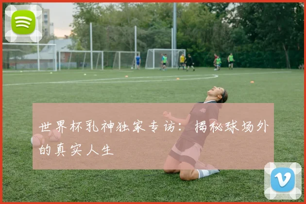 世界杯乳神独家专访：揭秘球场外的真实人生