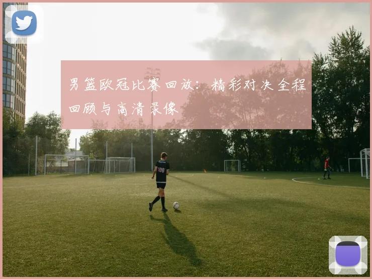 男篮欧冠比赛回放：精彩对决全程回顾与高清录像