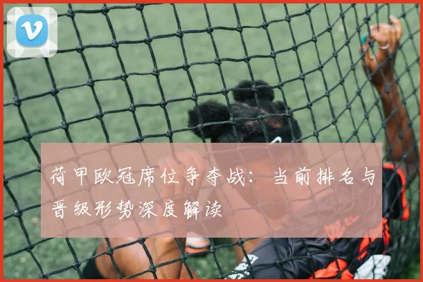 荷甲欧冠席位争夺战：当前排名与晋级形势深度解读
