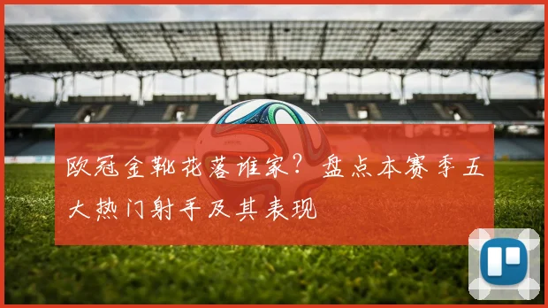 欧冠金靴花落谁家？盘点本赛季五大热门射手及其表现