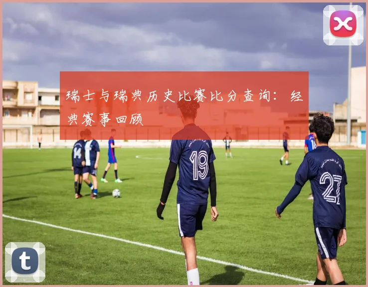 瑞士与瑞典历史比赛比分查询：经典赛事回顾