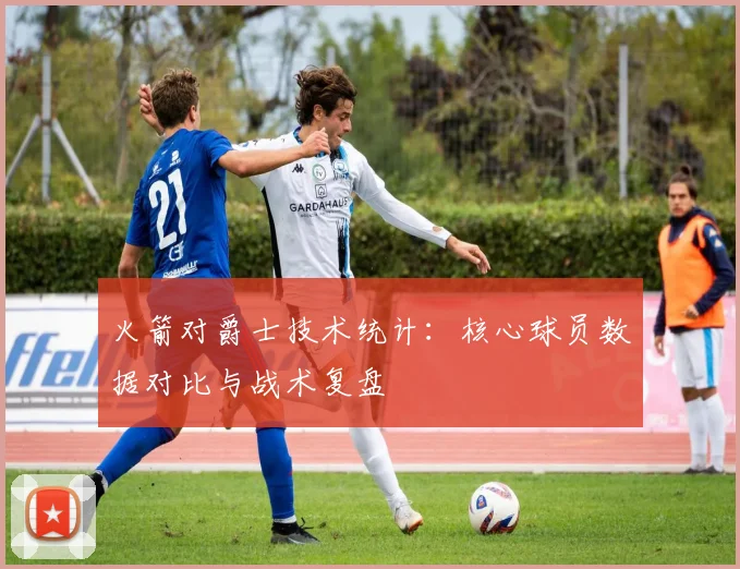 火箭对爵士技术统计：核心球员数据对比与战术复盘