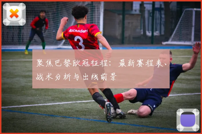 聚焦巴黎欧冠征程：最新赛程表、战术分析与出线前景